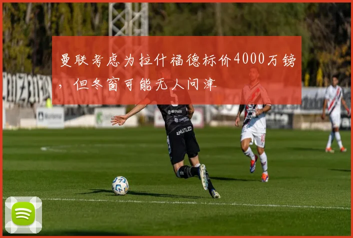 曼联考虑为拉什福德标价4000万镑，但冬窗可能无人问津