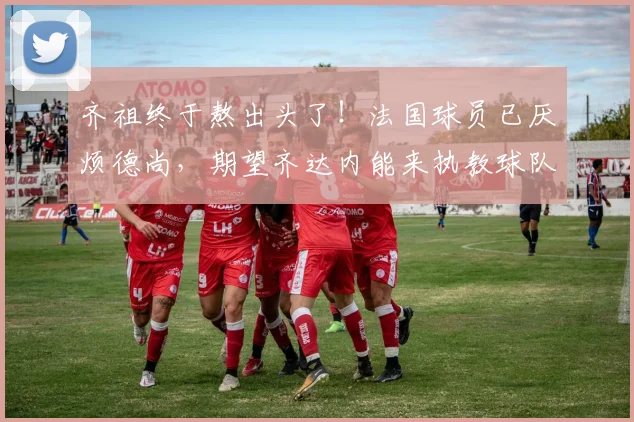 齐祖终于熬出头了！法国球员已厌烦德尚，期望齐达内能来执教球队