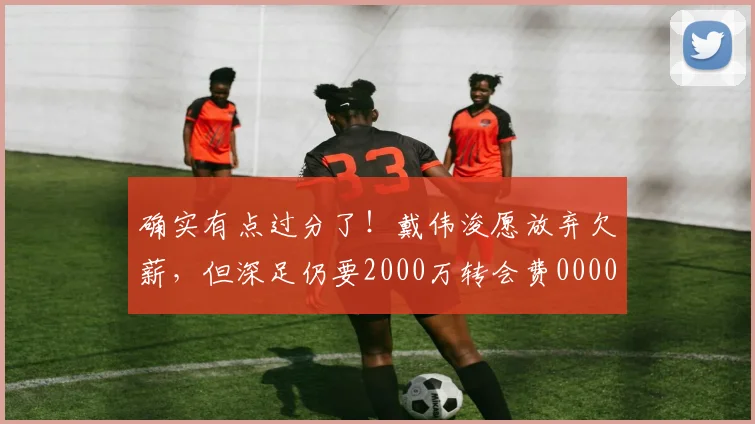 确实有点过分了！戴伟浚愿放弃欠薪，但深足仍要2000万转会费0000644