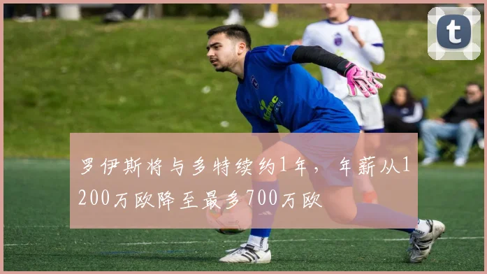 罗伊斯将与多特续约1年，年薪从1200万欧降至最多700万欧