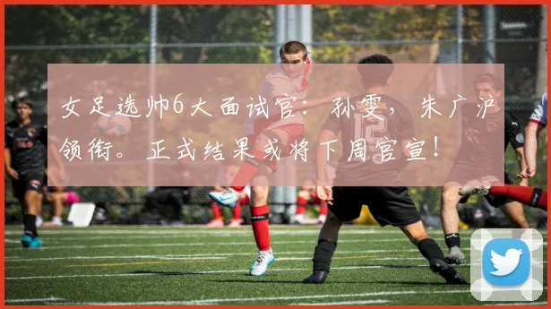 女足选帅6大面试官：孙雯，朱广沪领衔。正式结果或将下周官宣！
