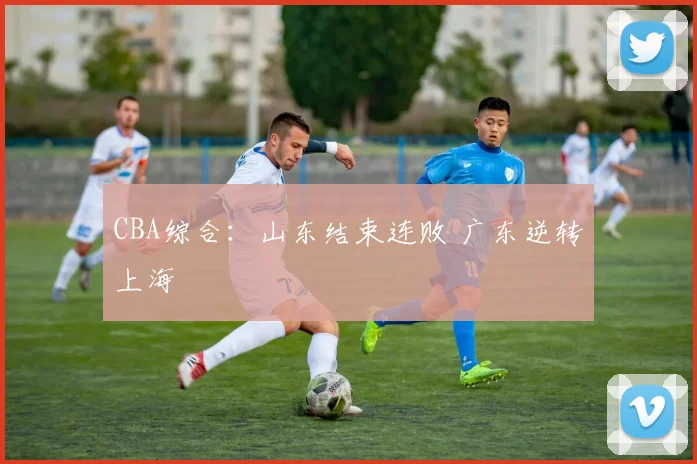 CBA综合：山东结束连败 广东逆转上海