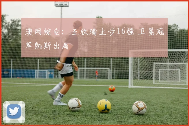 澳网综合：王欣瑜止步16强 卫冕冠军凯斯出局