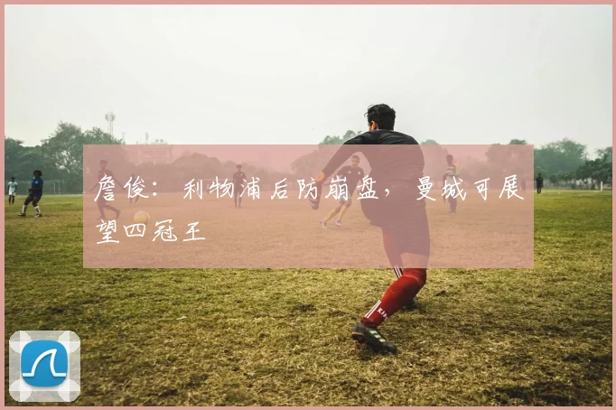 詹俊：利物浦后防崩盘，曼城可展望四冠王