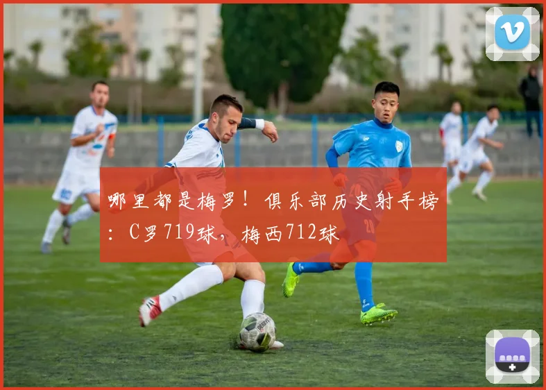 哪里都是梅罗！俱乐部历史射手榜：C罗719球，梅西712球