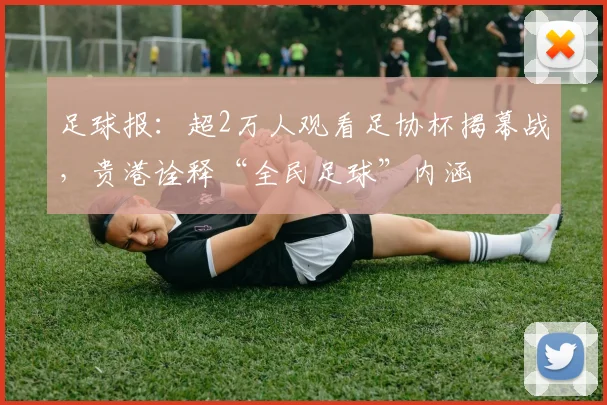 足球报：超2万人观看足协杯揭幕战，贵港诠释“全民足球”内涵