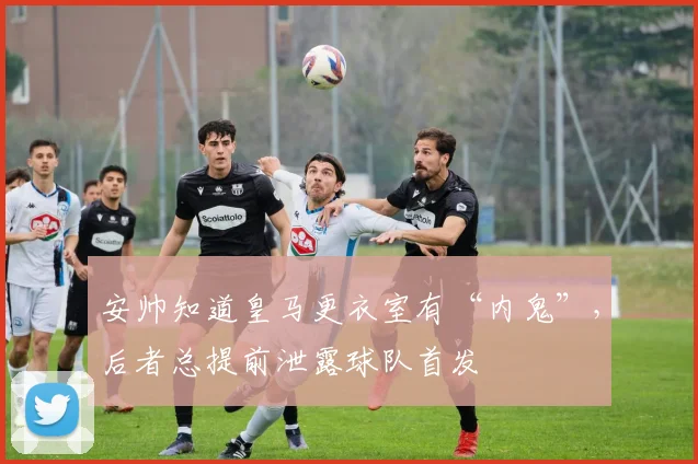 安帅知道皇马更衣室有“内鬼”，后者总提前泄露球队首发