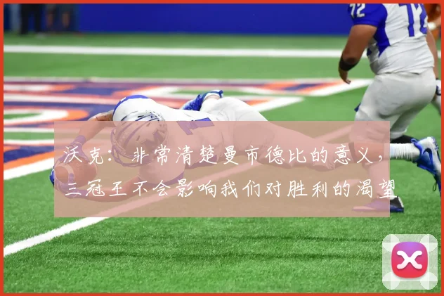 沃克：非常清楚曼市德比的意义，三冠王不会影响我们对胜利的渴望