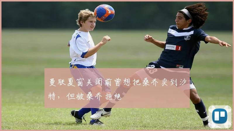 曼联夏窗关闭前曾想把桑乔卖到沙特，但被桑乔拒绝
