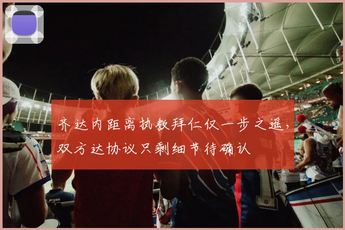 齐达内距离执教拜仁仅一步之遥，双方达协议只剩细节待确认