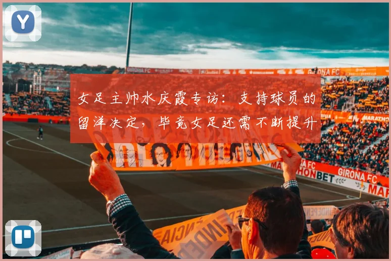 女足主帅水庆霞专访：支持球员的留洋决定，毕竟女足还需不断提升