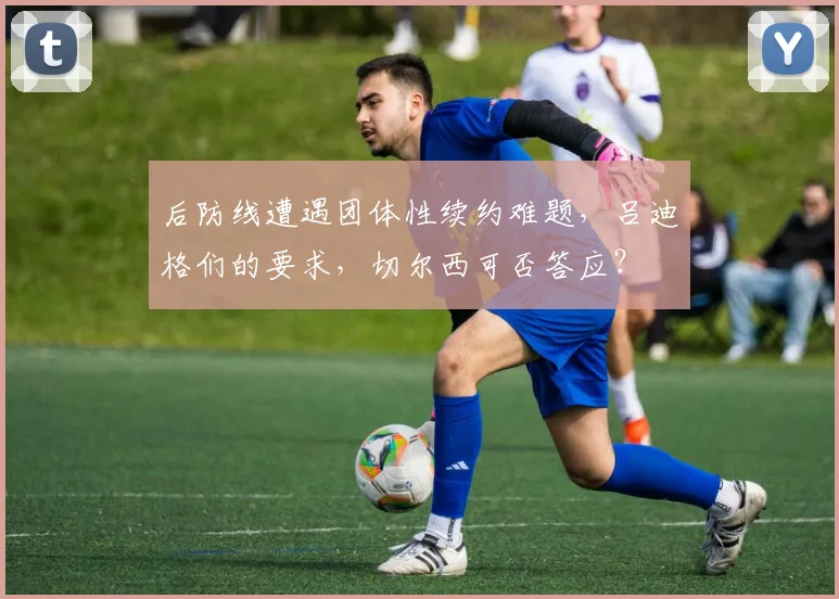 后防线遭遇团体性续约难题，吕迪格们的要求，切尔西可否答应？