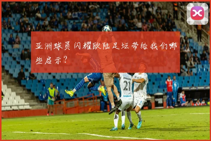 亚洲球员闪耀欧陆足坛带给我们哪些启示？