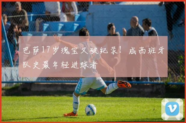 巴萨17岁瑰宝又破纪录！成西班牙队史最年轻进球者