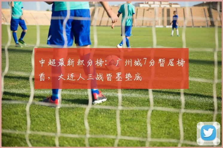 中超最新积分榜：广州城7分暂居榜首，大连人三战皆墨垫底
