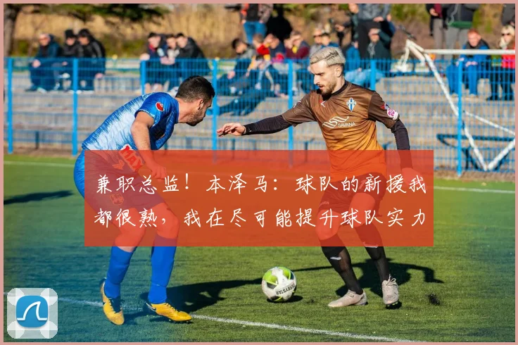 兼职总监！本泽马：球队的新援我都很熟，我在尽可能提升球队实力
