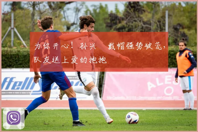 为你开心！孙兴慜戴帽强势破荒，队友送上爱的抱抱