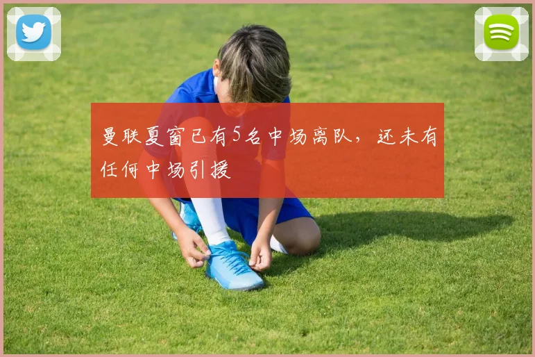曼联夏窗已有5名中场离队，还未有任何中场引援