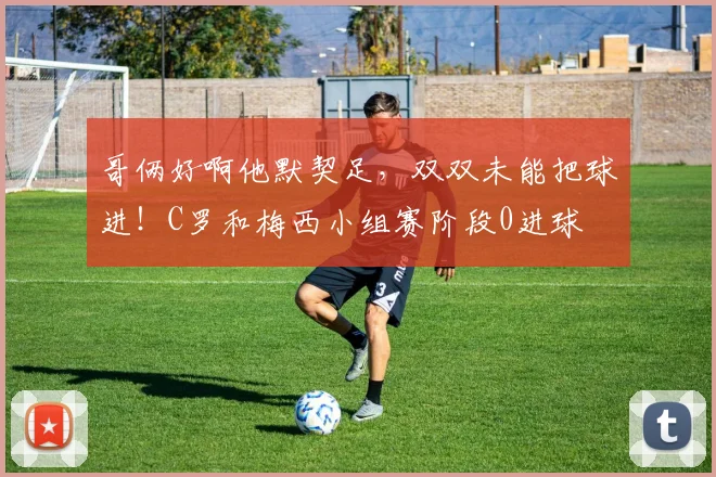 哥俩好啊他默契足，双双未能把球进！C罗和梅西小组赛阶段0进球