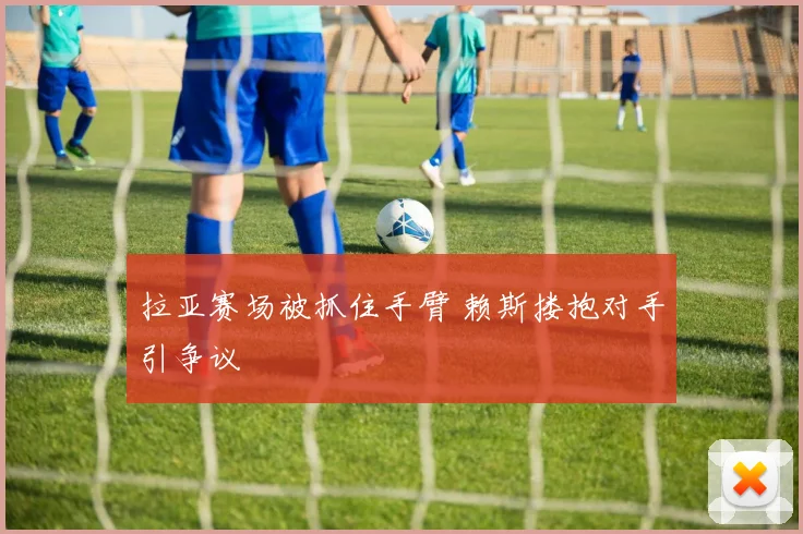 拉亚赛场被抓住手臂 赖斯搂抱对手引争议