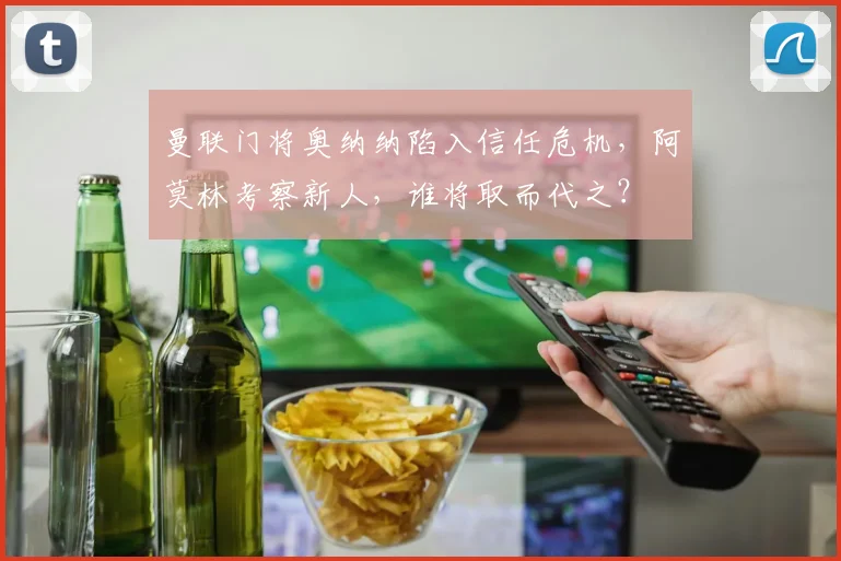 曼联门将奥纳纳陷入信任危机，阿莫林考察新人，谁将取而代之？