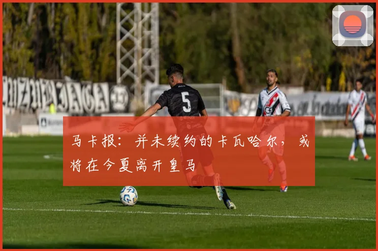 马卡报：并未续约的卡瓦哈尔，或将在今夏离开皇马