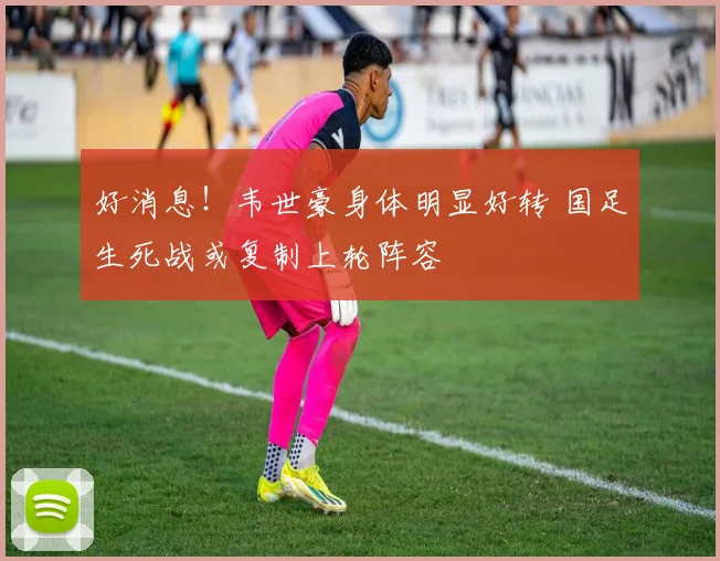 好消息！韦世豪身体明显好转 国足生死战或复制上轮阵容